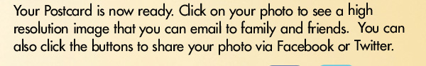 Your Postcard is now ready. Click on your photo to see a high resolution image that you can email to family and friends. You can also click the buttons to share your photo via FAcebook or Twitter Facebook and Twitter buttons to instantly share.